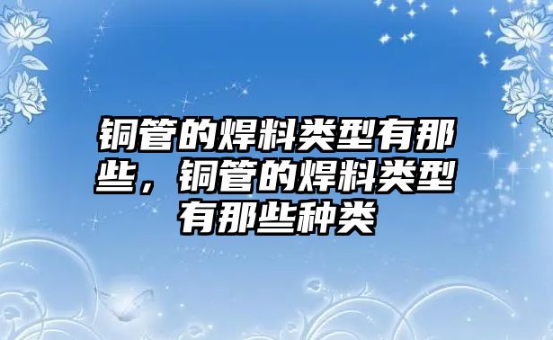 銅管的焊料類(lèi)型有那些，銅管的焊料類(lèi)型有那些種類(lèi)