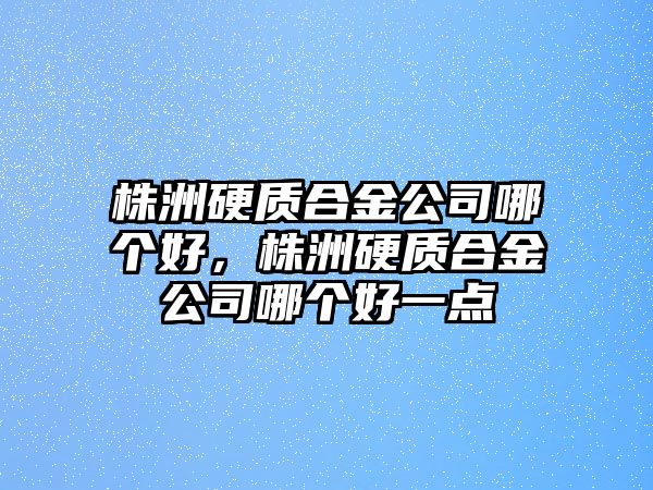 株洲硬質(zhì)合金公司哪個好，株洲硬質(zhì)合金公司哪個好一點