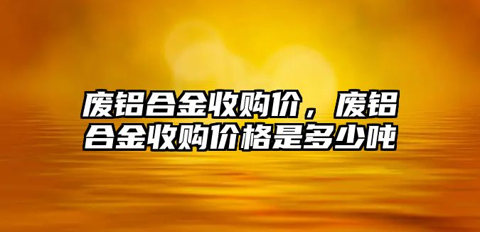 廢鋁合金收購(gòu)價(jià)，廢鋁合金收購(gòu)價(jià)格是多少噸