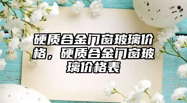 硬質(zhì)合金門窗玻璃價格，硬質(zhì)合金門窗玻璃價格表