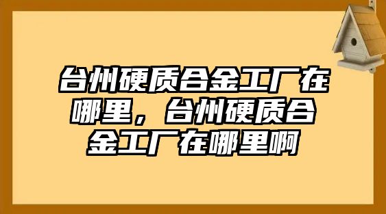 臺州硬質(zhì)合金工廠在哪里，臺州硬質(zhì)合金工廠在哪里啊