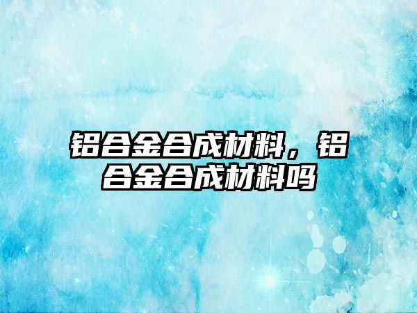 鋁合金合成材料，鋁合金合成材料嗎