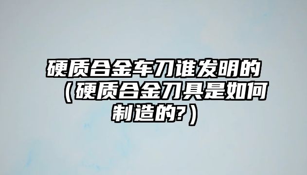 硬質合金車刀誰發(fā)明的（硬質合金刀具是如何制造的?）