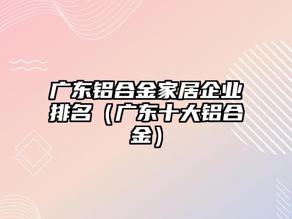 廣東鋁合金家居企業(yè)排名（廣東十大鋁合金）