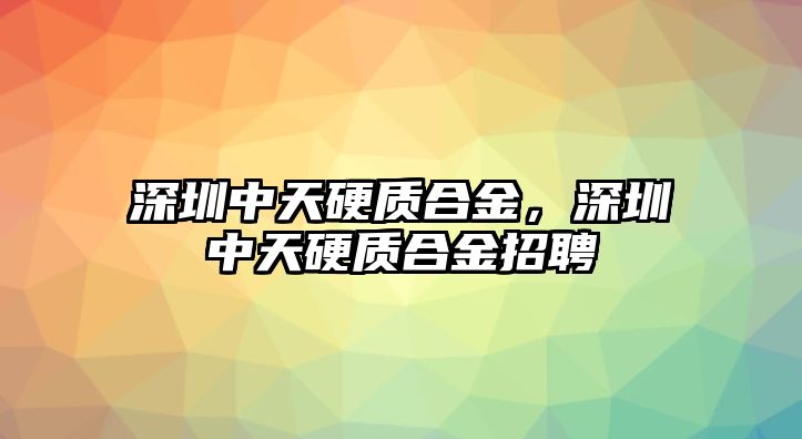 深圳中天硬質(zhì)合金，深圳中天硬質(zhì)合金招聘