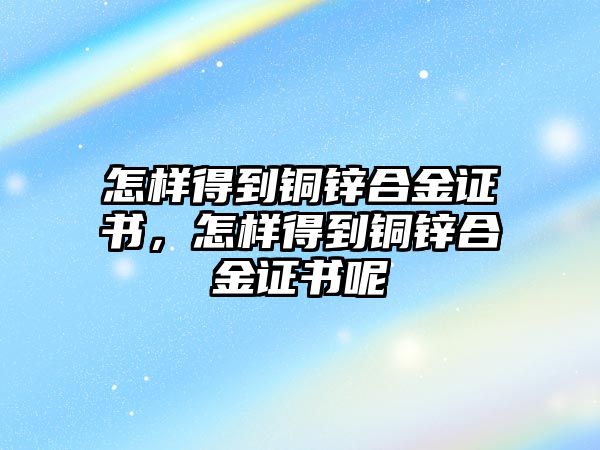 怎樣得到銅鋅合金證書(shū)，怎樣得到銅鋅合金證書(shū)呢