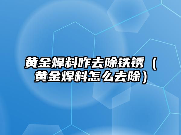 黃金焊料咋去除鐵銹（黃金焊料怎么去除）