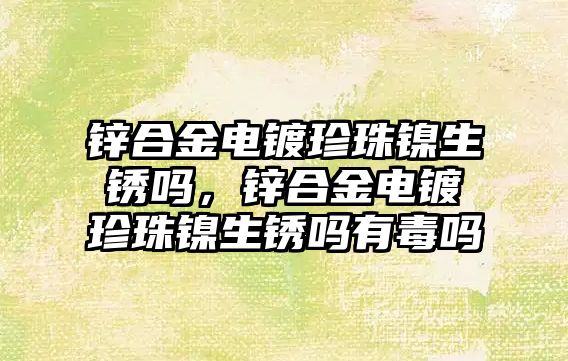 鋅合金電鍍珍珠鎳生銹嗎，鋅合金電鍍珍珠鎳生銹嗎有毒嗎