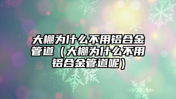 大棚為什么不用鋁合金管道（大棚為什么不用鋁合金管道呢）