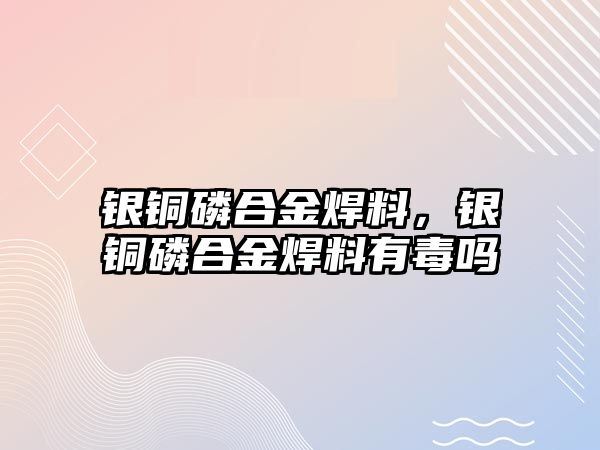 銀銅磷合金焊料，銀銅磷合金焊料有毒嗎