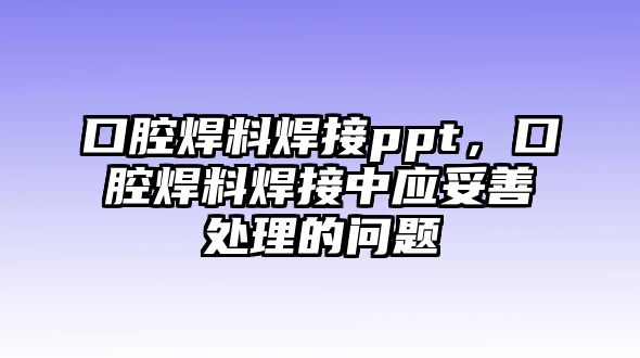 口腔焊料焊接ppt，口腔焊料焊接中應(yīng)妥善處理的問題