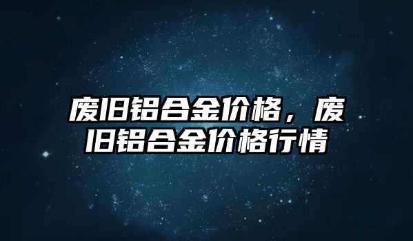 廢舊鋁合金價格，廢舊鋁合金價格行情