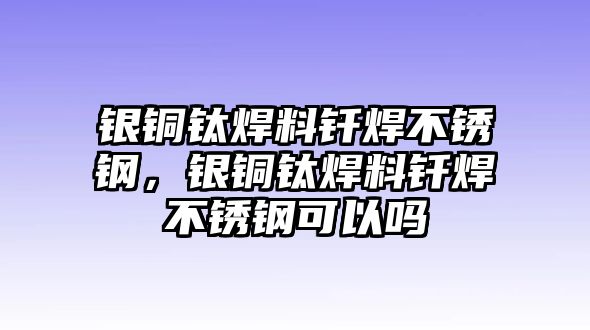 銀銅鈦焊料釬焊不銹鋼，銀銅鈦焊料釬焊不銹鋼可以嗎