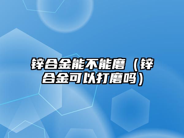 鋅合金能不能磨（鋅合金可以打磨嗎）