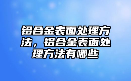 鋁合金表面處理方法，鋁合金表面處理方法有哪些