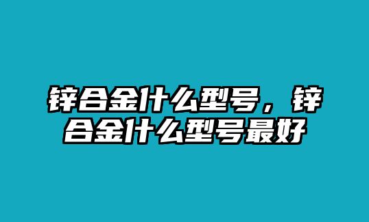 鋅合金什么型號(hào)，鋅合金什么型號(hào)最好