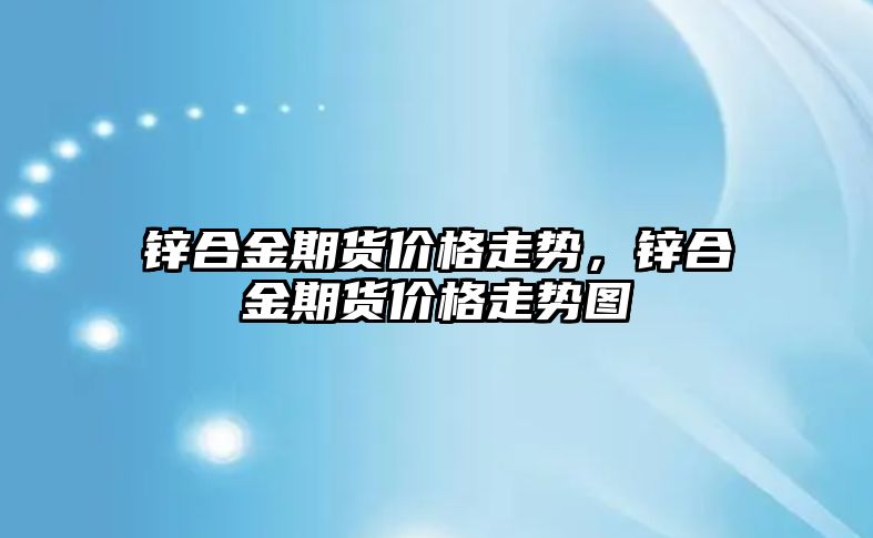 鋅合金期貨價格走勢，鋅合金期貨價格走勢圖