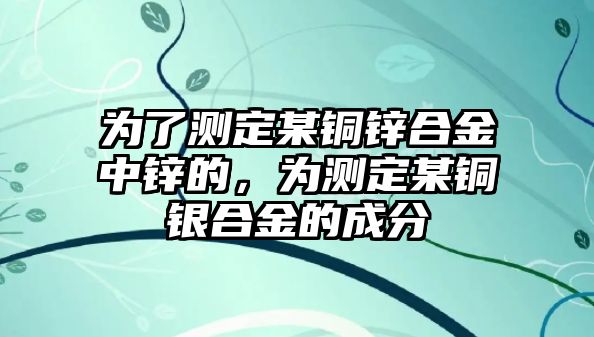 為了測定某銅鋅合金中鋅的，為測定某銅銀合金的成分