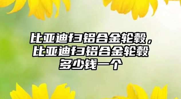 比亞迪f3鋁合金輪轂，比亞迪f3鋁合金輪轂多少錢一個