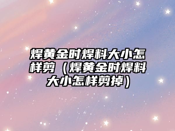 焊黃金時焊料大小怎樣剪（焊黃金時焊料大小怎樣剪掉）