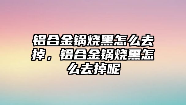 鋁合金鍋燒黑怎么去掉，鋁合金鍋燒黑怎么去掉呢