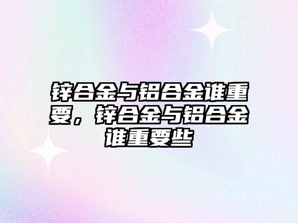 鋅合金與鋁合金誰重要，鋅合金與鋁合金誰重要些