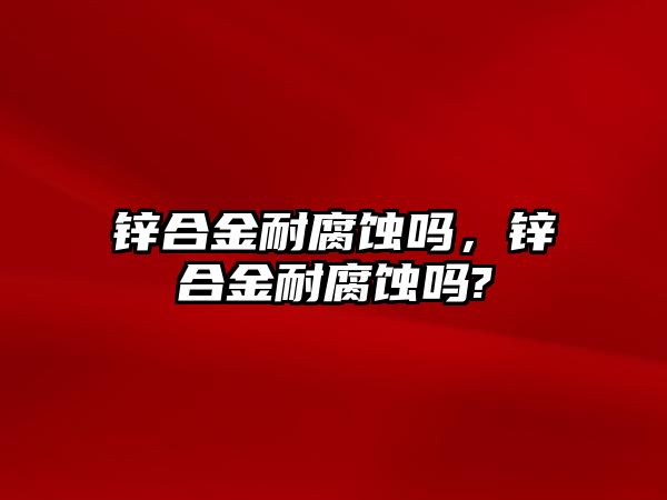 鋅合金耐腐蝕嗎，鋅合金耐腐蝕嗎?