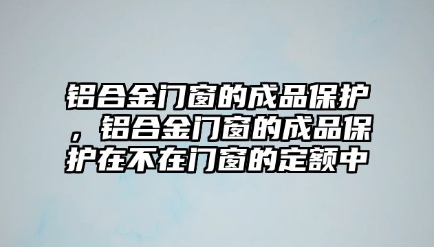 鋁合金門窗的成品保護，鋁合金門窗的成品保護在不在門窗的定額中