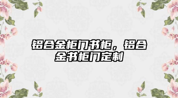 鋁合金柜門(mén)書(shū)柜，鋁合金書(shū)柜門(mén)定制