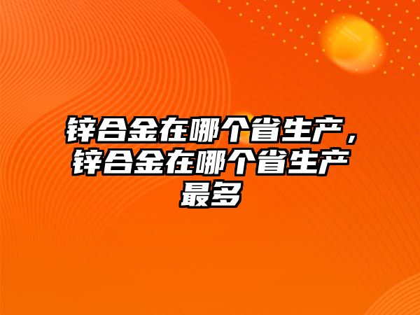 鋅合金在哪個省生產，鋅合金在哪個省生產最多