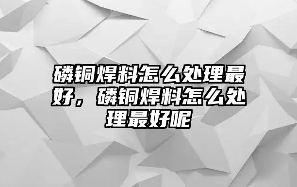 磷銅焊料怎么處理最好，磷銅焊料怎么處理最好呢