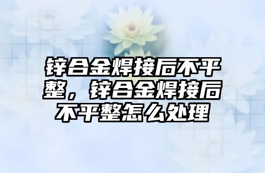 鋅合金焊接后不平整，鋅合金焊接后不平整怎么處理