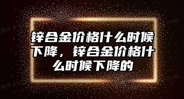 鋅合金價格什么時候下降，鋅合金價格什么時候下降的