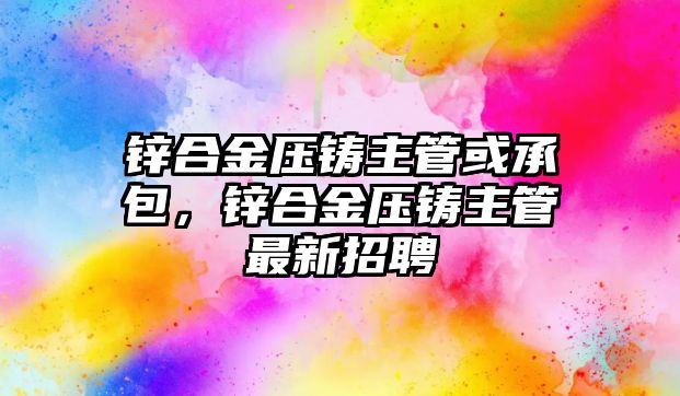 鋅合金壓鑄主管或承包，鋅合金壓鑄主管最新招聘