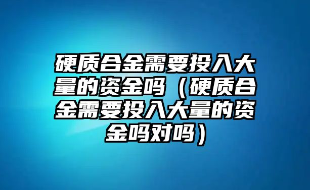 硬質(zhì)合金需要投入大量的資金嗎（硬質(zhì)合金需要投入大量的資金嗎對嗎）