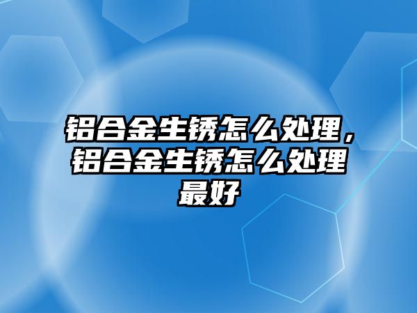 鋁合金生銹怎么處理，鋁合金生銹怎么處理最好