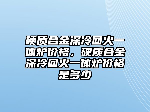 硬質合金深冷回火一體爐價格，硬質合金深冷回火一體爐價格是多少