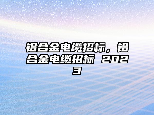 鋁合金電纜招標，鋁合金電纜招標 2023