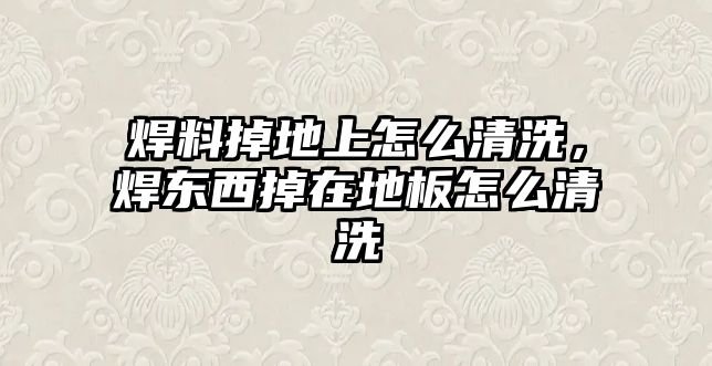 焊料掉地上怎么清洗，焊東西掉在地板怎么清洗