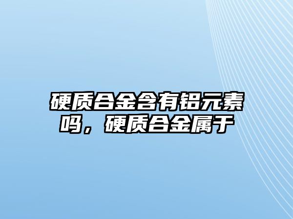 硬質(zhì)合金含有鋁元素嗎，硬質(zhì)合金屬于