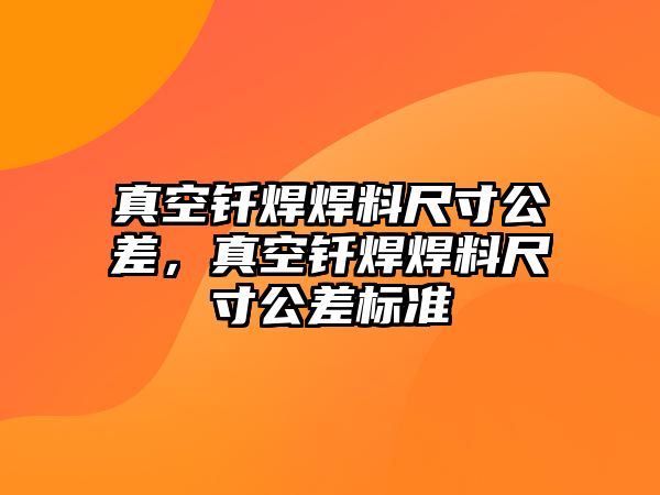 真空釬焊焊料尺寸公差，真空釬焊焊料尺寸公差標準