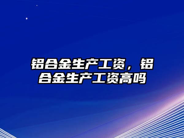 鋁合金生產(chǎn)工資，鋁合金生產(chǎn)工資高嗎