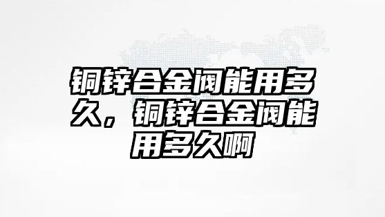 銅鋅合金閥能用多久，銅鋅合金閥能用多久啊