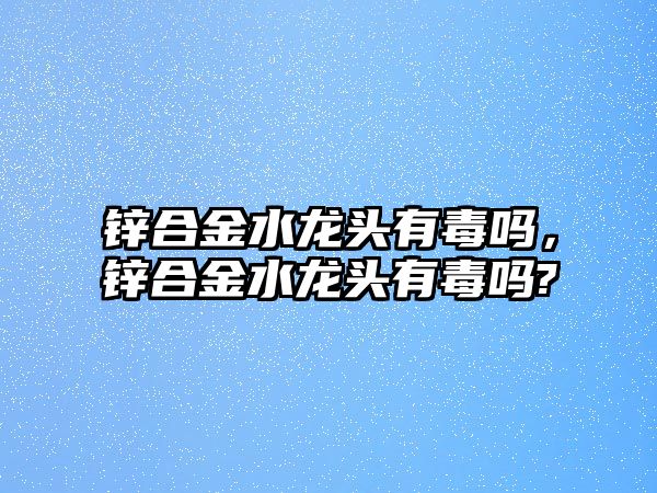 鋅合金水龍頭有毒嗎，鋅合金水龍頭有毒嗎?