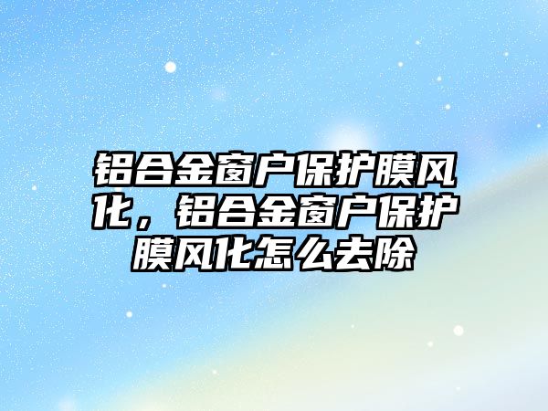 鋁合金窗戶保護膜風化，鋁合金窗戶保護膜風化怎么去除