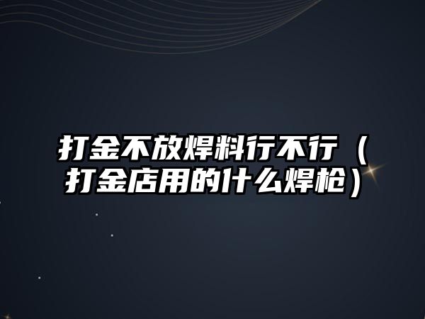 打金不放焊料行不行（打金店用的什么焊槍）