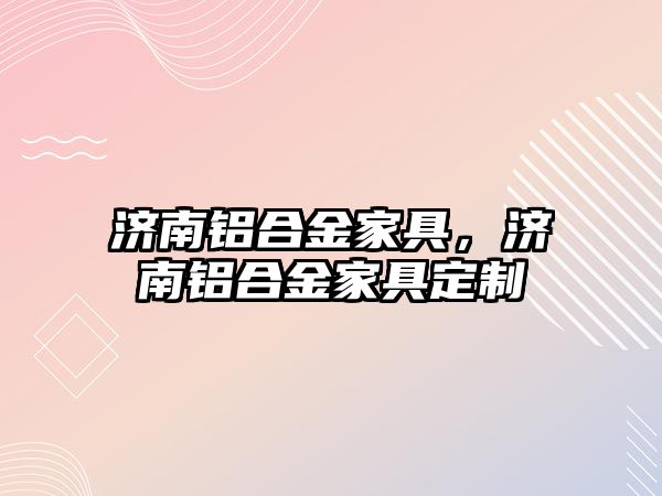 濟南鋁合金家具，濟南鋁合金家具定制