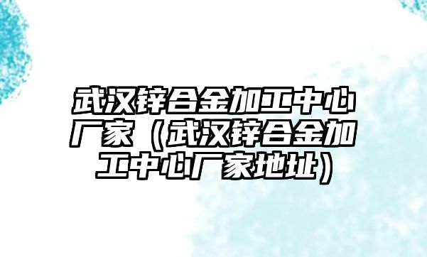 武漢鋅合金加工中心廠家（武漢鋅合金加工中心廠家地址）