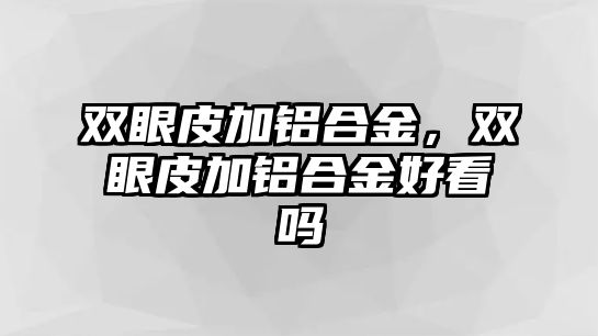 雙眼皮加鋁合金，雙眼皮加鋁合金好看嗎