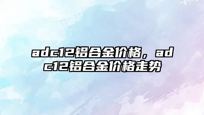 adc12鋁合金價格，adc12鋁合金價格走勢